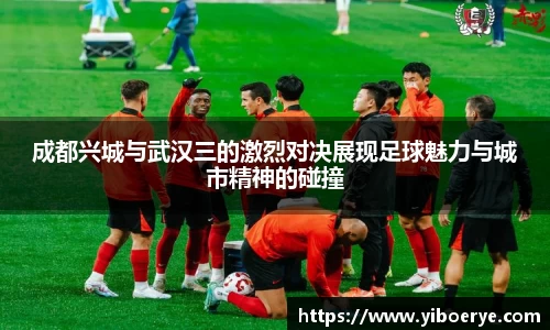 成都兴城与武汉三的激烈对决展现足球魅力与城市精神的碰撞