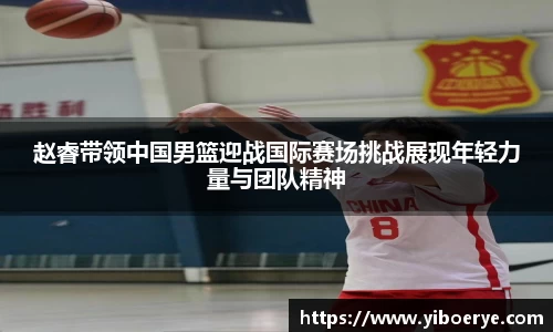 赵睿带领中国男篮迎战国际赛场挑战展现年轻力量与团队精神